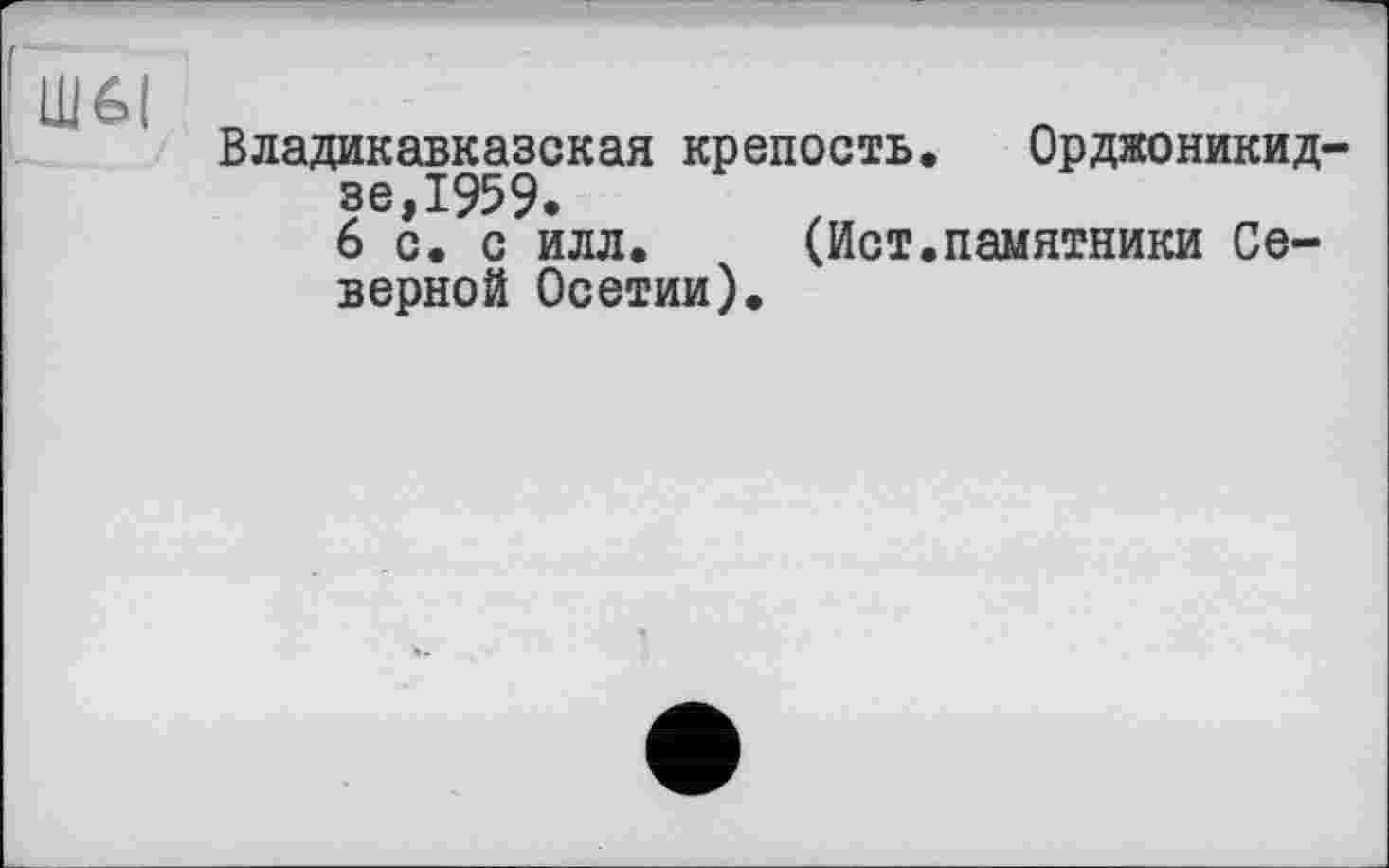 ﻿Владикавказская крепость. Орджоникидзе,1959.
6 с. с илл. (Ист.памятники Северной Осетии).